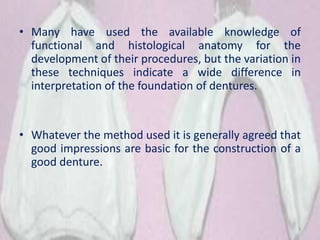 • Many have used the available knowledge of
functional and histological anatomy for the
development of their procedures, but the variation in
these techniques indicate a wide difference in
interpretation of the foundation of dentures.
• Whatever the method used it is generally agreed that
good impressions are basic for the construction of a
good denture.
3
 