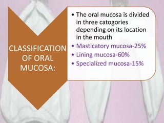 CLASSIFICATION
OF ORAL
MUCOSA:
• The oral mucosa is divided
in three catogories
depending on its location
in the mouth
• Masticatory mucosa-25%
• Lining mucosa-60%
• Specialized mucosa-15%
 