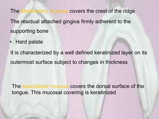 The Masticatory mucosa covers the crest of the ridge
The residual attached gingiva firmly adherent to the
supporting bone
• Hard palate
It is characterized by a well defined keratinized layer on its
outermost surface subject to changes in thickness
The specialized mucosa covers the dorsal surface of the
tongue. This mucosal covering is keratinized
 