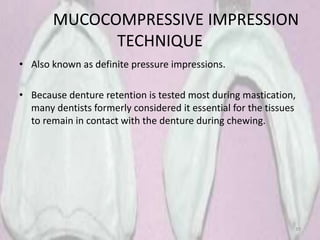MUCOCOMPRESSIVE IMPRESSION
TECHNIQUE
• Also known as definite pressure impressions.
• Because denture retention is tested most during mastication,
many dentists formerly considered it essential for the tissues
to remain in contact with the denture during chewing.
39
 