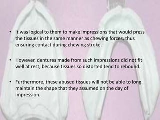 • It was logical to them to make impressions that would press
the tissues in the same manner as chewing forces, thus
ensuring contact during chewing stroke.
• However, dentures made from such impressions did not fit
well at rest, because tissues so distorted tend to rebound.
• Furthermore, these abused tissues will not be able to long
maintain the shape that they assumed on the day of
impression.
40
 