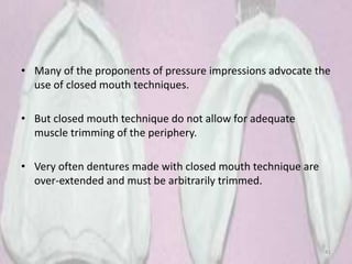 • Many of the proponents of pressure impressions advocate the
use of closed mouth techniques.
• But closed mouth technique do not allow for adequate
muscle trimming of the periphery.
• Very often dentures made with closed mouth technique are
over-extended and must be arbitrarily trimmed.
41
 