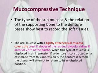 Mucocompressive Technique
• The type of the sub mucosa & the relation
of the supporting bone to the denture
bases show best to record the soft tissues.
• The oral mucosa with a tightly attached sub mucosa
covers the crest & slopes of the residual alveolar ridges &
anterior 2/3rd of the palate. When this type of mucosa is
displaced in an impression & a denture is constructed on a
cast made from this impression & the denture is seated,
the tissues will attempt to return to its undisplaced
position.
 