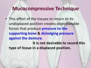 Mucocompressive Technique
• This effort of the tissues to return to its
undisplaced position creates objectionable
forces that produce pressure to the
supporting bone & dislodging pressure
against the denture.
It is not desirable to record this
type of tissue in a displaced position.
 
