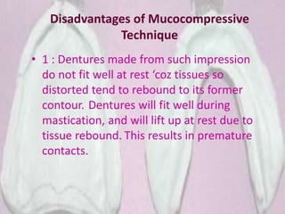 Disadvantages of Mucocompressive
Technique
• 1 : Dentures made from such impression
do not fit well at rest ‘coz tissues so
distorted tend to rebound to its former
contour. Dentures will fit well during
mastication, and will lift up at rest due to
tissue rebound. This results in premature
contacts.
 