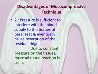 Disadvantages of Mucocompressive
Technique
• 2 : Pressure is sufficient to
interfere with the blood
supply to the tissues of
basal seat & eventually
cause resorption of the
residual ridge.
Due to constant
pressure on the tissues,
mucosal tissue reaction is
seen.
 
