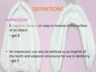 DEFINITIONS
IMPRESSION
A negative likeness or copy in reverse of the surface
of an object .
– gpt 8
• An impression can also be defined as an imprint of
the teeth and adjacent structures for use in dentistry.
- gpt 4
5
 