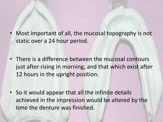 • Most important of all, the mucosal topography is not
static over a 24 hour period.
• There is a difference between the mucosal contours
just after rising in morning, and that which exist after
12 hours in the upright position.
• So it would appear that all the infinite details
achieved in the impression would be altered by the
time the denture was finished.
56
 