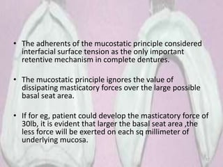 • The adherents of the mucostatic principle considered
interfacial surface tension as the only important
retentive mechanism in complete dentures.
• The mucostatic principle ignores the value of
dissipating masticatory forces over the large possible
basal seat area.
• If for eg, patient could develop the masticatory force of
30lb, it is evident that larger the basal seat area ,the
less force will be exerted on each sq millimeter of
underlying mucosa.
57
 