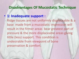 Disadvantages Of Mucostatic Technique
• 1: Inadequate support :
Ridge tissues are not uniformly displaceable & a
base made from a mucostatic impression will
result in the firmer areas bear greatest part of
pressure & the more displaceable areas giving
little (less) support. This condition is
undesirable from viewpoint of bone
preservation & comfort.
 