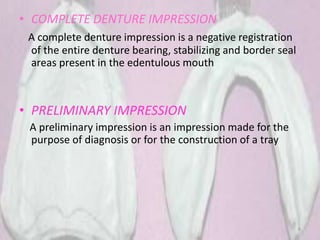 • COMPLETE DENTURE IMPRESSION
A complete denture impression is a negative registration
of the entire denture bearing, stabilizing and border seal
areas present in the edentulous mouth
• PRELIMINARY IMPRESSION
A preliminary impression is an impression made for the
purpose of diagnosis or for the construction of a tray
6
 