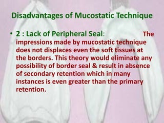 Disadvantages of Mucostatic Technique
• 2 : Lack of Peripheral Seal: The
impressions made by mucostatic technique
does not displaces even the soft tissues at
the borders. This theory would eliminate any
possibility of border seal & result in absence
of secondary retention which in many
instances is even greater than the primary
retention.
 