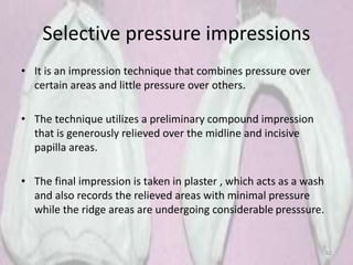 Selective pressure impressions
• It is an impression technique that combines pressure over
certain areas and little pressure over others.
• The technique utilizes a preliminary compound impression
that is generously relieved over the midline and incisive
papilla areas.
• The final impression is taken in plaster , which acts as a wash
and also records the relieved areas with minimal pressure
while the ridge areas are undergoing considerable presssure.
62
 
