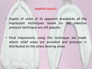 Applied aspect:
• Inspite of some of its apparent drawbacks all the
impression techniques based on the selective
pressure technique are still popular.
• Final impressions using this technique are made
where relief areas are provided and pressure is
distributed on the stress bearing areas.
 