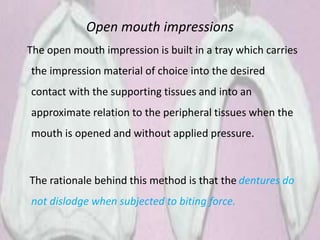 Open mouth impressions
The open mouth impression is built in a tray which carries
the impression material of choice into the desired
contact with the supporting tissues and into an
approximate relation to the peripheral tissues when the
mouth is opened and without applied pressure.
The rationale behind this method is that the dentures do
not dislodge when subjected to biting force.
 