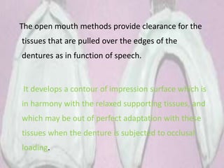 The open mouth methods provide clearance for the
tissues that are pulled over the edges of the
dentures as in function of speech.
It develops a contour of impression surface which is
in harmony with the relaxed supporting tissues, and
which may be out of perfect adaptation with these
tissues when the denture is subjected to occlusal
loading.
 
