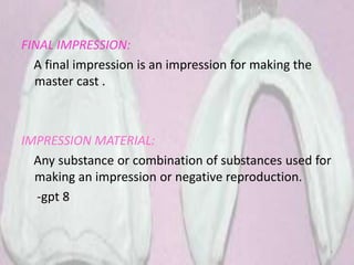 FINAL IMPRESSION:
A final impression is an impression for making the
master cast .
IMPRESSION MATERIAL:
Any substance or combination of substances used for
making an impression or negative reproduction.
-gpt 8
7
 