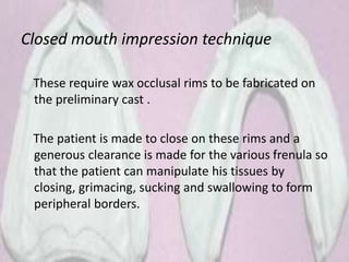 Closed mouth impression technique
These require wax occlusal rims to be fabricated on
the preliminary cast .
The patient is made to close on these rims and a
generous clearance is made for the various frenula so
that the patient can manipulate his tissues by
closing, grimacing, sucking and swallowing to form
peripheral borders.
 