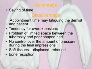 Advantage
• Saving of time
Disadvantage
• Appointment time may fatiguing the dentist
and patient
• Tendency for overextensions
• Problem of limited space between the
tuberosity and pear shaped pad
• No control over the amount of pressure
during the final impressions
• Soft tissues – displaced- rebound
• bone resoption
71
 