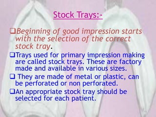 Stock Trays:-
Beginning of good impression starts
with the selection of the correct
stock tray.
Trays used for primary impression making
are called stock trays. These are factory
made and available in various sizes.
 They are made of metal or plastic, can
be perforated or non perforated.
An appropriate stock tray should be
selected for each patient.
73
 
