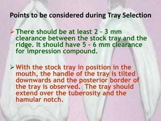 Points to be considered during Tray Selection
There should be at least 2 – 3 mm
clearance between the stock tray and the
ridge. It should have 5 – 6 mm clearance
for impression compound.
With the stock tray in position in the
mouth, the handle of the tray is tilted
downwards and the posterior border of
the tray is observed. The tray should
extend over the tuberosity and the
hamular notch.
 