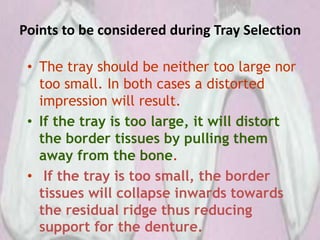 Points to be considered during Tray Selection
• The tray should be neither too large nor
too small. In both cases a distorted
impression will result.
• If the tray is too large, it will distort
the border tissues by pulling them
away from the bone.
• If the tray is too small, the border
tissues will collapse inwards towards
the residual ridge thus reducing
support for the denture.
 