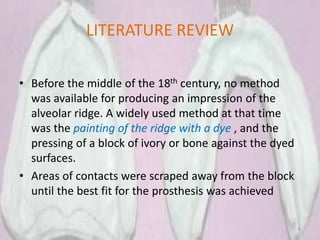 LITERATURE REVIEW
• Before the middle of the 18th century, no method
was available for producing an impression of the
alveolar ridge. A widely used method at that time
was the painting of the ridge with a dye , and the
pressing of a block of ivory or bone against the dyed
surfaces.
• Areas of contacts were scraped away from the block
until the best fit for the prosthesis was achieved
8
 