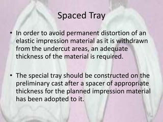 Spaced Tray
• In order to avoid permanent distortion of an
elastic impression material as it is withdrawn
from the undercut areas, an adequate
thickness of the material is required.
• The special tray should be constructed on the
preliminary cast after a spacer of appropriate
thickness for the planned impression material
has been adopted to it.
80
 
