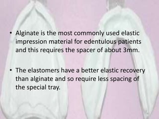 • Alginate is the most commonly used elastic
impression material for edentulous patients
and this requires the spacer of about 3mm.
• The elastomers have a better elastic recovery
than alginate and so require less spacing of
the special tray.
82
 