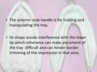 • The anterior stub handle is for holding and
manipulating the tray.
• Its shape avoids interference with the lower
lip which otherwise can make placement of
the tray difficult and can hinder border
trimming of the impression in that area.
85
 