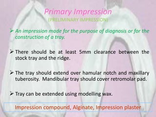 88
Primary Impression
(PRELIMINARY IMPRESSION)
 An impression made for the purpose of diagnosis or for the
construction of a tray.
 There should be at least 5mm clearance between the
stock tray and the ridge.
 The tray should extend over hamular notch and maxillary
tuberosity. Mandibular tray should cover retromolar pad.
 Tray can be extended using modelling wax.
Impression compound, Alginate, Impression plaster
 