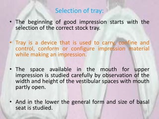 Selection of tray:
• The beginning of good impression starts with the
selection of the correct stock tray.
• Tray is a device that is used to carry, confine and
control, conform or configure impression material
while making an impression.
• The space available in the mouth for upper
impression is studied carefully by observation of the
width and height of the vestibular spaces with mouth
partly open.
• And in the lower the general form and size of basal
seat is studied.
 