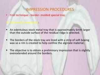 IMPRESSION PROCEDURES
• First technique:- border- molded special tray:
 Preliminary impression:
 An edentulous stock metal tray that is approximately 6mm larger
than the outside surface of the residual ridge is selected.
 The borders of the stock tray are lined with a strip of soft boxing
wax so a rim is created to help confine the alginate material.
 The objective is to obtain a preliminary impression that is slightly
overextended around the borders.
 