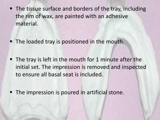  The tissue surface and borders of the tray, including
the rim of wax, are painted with an adhesive
material.
 The loaded tray is positioned in the mouth.
 The tray is left in the mouth for 1 minute after the
initial set. The impression is removed and inspected
to ensure all basal seat is included.
 The impression is poured in artificial stone.
 