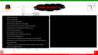 © Ramaiah University of Applied Sciences
12
Faculty of Dental Sciences
• Isolate the tooth well
• Dry the pulp chamber
• Now insert the snuggly fitting
• Attach file holder above the rubber stopper
• Choose longer files as we need some space for file holder
• Attach lip hook on the opposite side of the RCT tooth
• Now Put the Apex Locator on
• Start pushing the file in the canal
• Keep pushing , beep sound becomes continuous
• Now start withdrawing/ pulling
• Once we reach to 0.0 reading on the screen again, stop withdrawing
• Now adjust the silicone rubber stopper to the referral cusp or plane important
• Remove file holder
• Take the file out of the canal carefully without moving the rubber stopper
• Measure the length of the file
How to use?
 