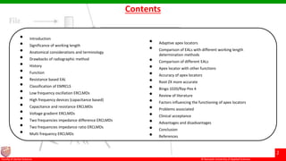 © Ramaiah University of Applied Sciences
2
Faculty of Dental Sciences
Contents
• Introduction
• Significance of working length
• Anatomical considerations and terminology
• Drawbacks of radiographic method
• History
• Function
• Resistance based EAL
• Classification of EMRCLS
• Low frequency oscillation ERCLMDs
• High frequency devices (capacitance based)
• Capacitance and resistance ERCLMDs
• Voltage gradient ERCLMDs
• Two frequencies impedance difference ERCLMDs
• Two frequencies impedance ratio ERCLMDs
• Multi frequency ERCLMDs
• Adaptive apex locators
• Comparison of EALs with different working length
determination methods
• Comparison of different EALs
• Apex locator with other functions
• Accuracy of apex locators
• Root ZX more accurate
• Bingo 1020/Ray-Pex 4
• Review of literature
• Factors influencing the functioning of apex locators
• Problems associated
• Clinical acceptance
• Advantages and disadvantages
• Conclusion
• References
 