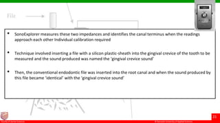 © Ramaiah University of Applied Sciences
21
Faculty of Dental Sciences
• SonoExplorer measures these two impedances and identifies the canal terminus when the readings
approach each other Individual calibration required
• Technique involved inserting a file with a silicon plastic-sheath into the gingival crevice of the tooth to be
measured and the sound produced was named the ‘gingival crevice sound’
• Then, the conventional endodontic file was inserted into the root canal and when the sound produced by
this file became ‘identical’ with the ‘gingival crevice sound’
 
