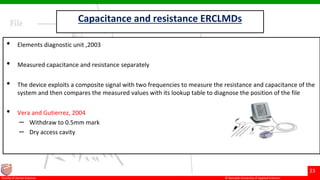 © Ramaiah University of Applied Sciences
23
Faculty of Dental Sciences
Capacitance and resistance ERCLMDs
• Elements diagnostic unit ,2003
• Measured capacitance and resistance separately
• The device exploits a composite signal with two frequencies to measure the resistance and capacitance of the
system and then compares the measured values with its lookup table to diagnose the position of the file
• Vera and Gutierrez, 2004
– Withdraw to 0.5mm mark
– Dry access cavity
 