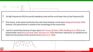 © Ramaiah University of Applied Sciences
27
Faculty of Dental Sciences
• At high frequencies (fH) the overall impedance value will be much lower than at low frequency (fL)
• That means, at the apical constriction the ratio tends towards a small value (Kobayashi & Suda 1994),
however, this phenomenon is related to the morphology of the constriction
• Lack of a constriction because of open apices (Hu¨lsmann & Pieper 1989, Goldberg et al. 2002) or an
impenetrable canal (Rivera & Seraji 1993, Ibarrola et al. 1999) have been reported as an impediment to
determine the position of the canal terminus (Oishi et al. 2002)
 