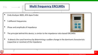 © Ramaiah University of Applied Sciences
28
Faculty of Dental Sciences
Multi frequency ERCLMDs
• Endo Analyzer 8005, AFA Apex Finder
• 5 different frequencies
• Phase and amplitude of impedance
• The principle behind this device, is similar to the impedance ratio-based ERCLMDs
• It detects the canal terminus by determining a sudden change in the dominant characteristic
(capacitive or resistive) of the impedance
 