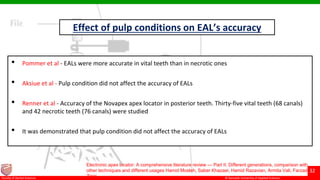 © Ramaiah University of Applied Sciences
32
Faculty of Dental Sciences
Effect of pulp conditions on EAL’s accuracy
• Pommer et al - EALs were more accurate in vital teeth than in necrotic ones
• Aksiue et al - Pulp condition did not affect the accuracy of EALs
• Renner et al - Accuracy of the Novapex apex locator in posterior teeth. Thirty-five vital teeth (68 canals)
and 42 necrotic teeth (76 canals) were studied
• It was demonstrated that pulp condition did not affect the accuracy of EALs
Electronic apex locator: A comprehensive literature review — Part II: Different generations, comparison with
other techniques and different usages Hamid Mosleh, Saber Khazaei, Hamid Razavian, Armita Vali, Farzad
Ziaei
 