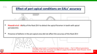 © Ramaiah University of Applied Sciences
33
Faculty of Dental Sciences
Effect of peri-apical conditions on EALs’ accuracy
• Piasecki et al - Ability of the Root ZX II to detect the apical foramen in teeth with apical
periodontitis
• Presence of defects in the pre-apical area did not affect the accuracy of the Root ZX II
Electronic apex locator: A comprehensive literature review — Part II: Different generations,
comparison with other techniques and different usages Hamid Mosleh, Saber Khazaei, Hamid
Razavian, Armita Vali, Farzad Ziaei
 