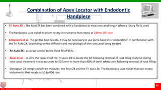 © Ramaiah University of Applied Sciences
34
Faculty of Dental Sciences©M. S. Ramaiah University of Applied Sciences
34
• Tri Auto ZX : The Root ZX has been combined with a handpiece to measure canal length when a rotary file is used
• The handpiece uses nickel-titanium rotary instruments that rotate at 240 to 280 rpm
• Kobayashi et al. “to get the best results, it may be necessary to use some hand instrumentation” in combination with
the Tri Auto ZX, depending on the difficulty and morphology of the root canal being treated
• Tri Auto ZX - accuracy similar to the Root ZX of 95% ,
• Alves et al. - in vitro the capacity of the Tri Auto ZX to locate the AF following removal of root filling material during
root canal treatment it was accurate to 􀊶0.5 mm in more than 80% of teeth when used following removal of root filling
• Dentaport ZX comprised of two modules: the Root ZX and the Tri Auto ZX. The handpiece uses nickel-titanium rotary
instruments that rotate at 50 to 800 rpm
Combination of Apex Locator with Endodontic
Handpiece
 