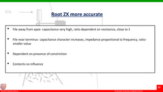 © Ramaiah University of Applied Sciences
38
Faculty of Dental Sciences
Root ZX more accurate
• File away from apex- capacitance very high, ratio dependent on resistance, close to 1
• File near terminus- capacitance character increases, impedance proportional to frequency, ratio-
smaller value
• Dependent on presence of constriction
• Contents no influence
 