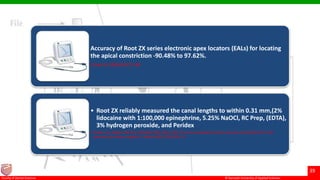 © Ramaiah University of Applied Sciences
39
Faculty of Dental Sciences
Accuracy of Root ZX series electronic apex locators (EALs) for locating
the apical constriction -90.48% to 97.62%.
J Dent Sci 2009;4(2):75−80
• Root ZX reliably measured the canal lengths to within 0.31 mm,(2%
lidocaine with 1:100,000 epinephrine, 5.25% NaOCl, RC Prep, (EDTA),
3% hydrogen peroxide, and Peridex
• Jenkins JA, Walker WA 3rd, Schindler WG, Flores CM. An in vitro evaluation of the accuracy of the Root ZX in the
presence of various irrigants. J Endod 2001;27(3):209–11.
 