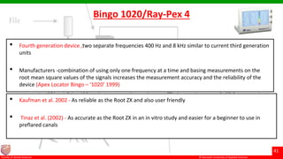 © Ramaiah University of Applied Sciences
41
Faculty of Dental Sciences
Bingo 1020/Ray-Pex 4
• Fourth generation device ,two separate frequencies 400 Hz and 8 kHz similar to current third generation
units
• Manufacturers -combination of using only one frequency at a time and basing measurements on the
root mean square values of the signals increases the measurement accuracy and the reliability of the
device (Apex Locator Bingo – ‘1020’ 1999)
• Kaufman et al. 2002 - As reliable as the Root ZX and also user friendly
• Tinaz et al. (2002) - As accurate as the Root ZX in an in vitro study and easier for a beginner to use in
preflared canals
 