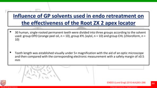 © Ramaiah University of Applied Sciences
44
Faculty of Dental Sciences
Influence of GP solvents used in endo retreatment on
the effectiveness of the Root ZX 2 apex locator
• 30 human, single-rooted permanent teeth were divided into three groups according to the solvent
used: group OPO (orange peel oil, n = 10), group XYL (xylol, n = 10) and group CHL (chloroform, n =
10)
• Tooth length was established visually under 5× magnification with the aid of an optic microscope
and then compared with the corresponding electronic measurement with a safety margin of ±0.5
mm
ENDO (Lond Engl) 2010;4(4)263–266
 