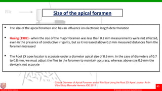 © Ramaiah University of Applied Sciences
45
Faculty of Dental Sciences
Size of the apical foramen
• The size of the apical foramen also has an influence on electronic length determination
• Huang (1987) - when the size of the major foramen was less than 0.2 mm measurements were not affected,
even in the presence of conductive irrigants, but as it increased above 0.2 mm measured distances from the
foramen increased
• The Root ZX apex locator is accurate under a diameter apical size of 0.6 mm. In the case of diameters of 0.7
to 0.8 mm, we must adjust the files to the foramen to maintain accuracy, whereas above size 0.9 mm the
device is not accurate
Critical Diameter of Apical Foramen and of File Size Using the Root ZX Apex Locator: An In
Vitro Study Manuela Herrera JOE 2011
 