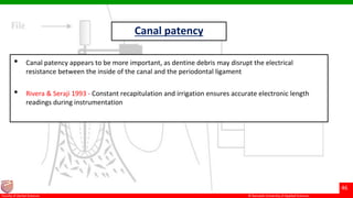 © Ramaiah University of Applied Sciences
46
Faculty of Dental Sciences
Canal patency
• Canal patency appears to be more important, as dentine debris may disrupt the electrical
resistance between the inside of the canal and the periodontal ligament
• Rivera & Seraji 1993 - Constant recapitulation and irrigation ensures accurate electronic length
readings during instrumentation
 