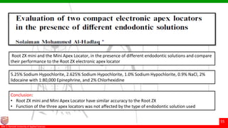© Ramaiah University of Applied Sciences
55
Faculty of Dental Sciences©M. S. Ramaiah University of Applied Sciences
55
Conclusion:
• Root ZX mini and Mini Apex Locator have similar accuracy to the Root ZX
• Function of the three apex locators was not affected by the type of endodontic solution used
5.25% Sodium Hypochlorite, 2.625% Sodium Hypochlorite, 1.0% Sodium Hypochlorite, 0.9% NaCl, 2%
lidocaine with 1:80,000 Epinephrine, and 2% Chlorhexidine
Root ZX mini and the Mini Apex Locator, in the presence of different endodontic solutions and compare
their performance to the Root ZX electronic apex locator
 